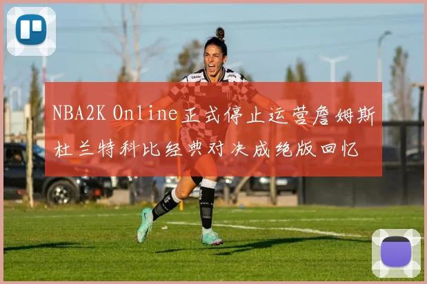 NBA2K Online正式停止运营詹姆斯杜兰特科比经典对决成绝版回忆