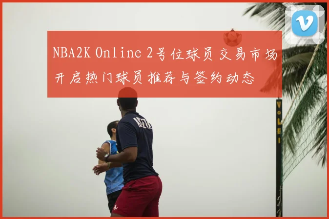 NBA2K Online 2号位球员交易市场开启热门球员推荐与签约动态