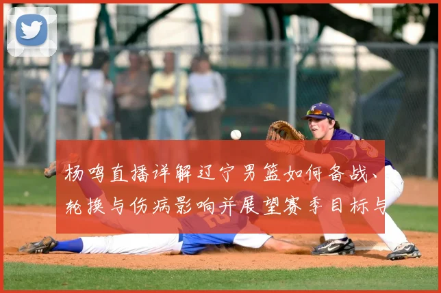 杨鸣直播详解辽宁男篮如何备战、轮换与伤病影响并展望赛季目标与战术调整