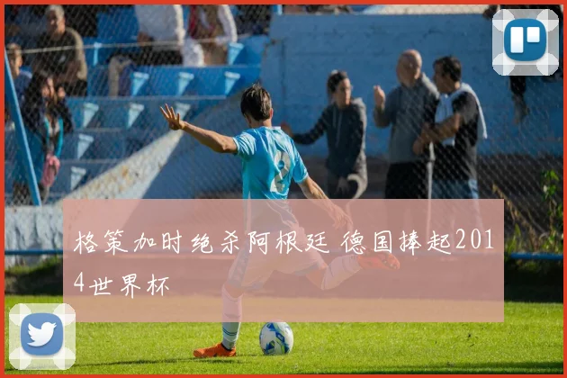 格策加时绝杀阿根廷 德国捧起2014世界杯