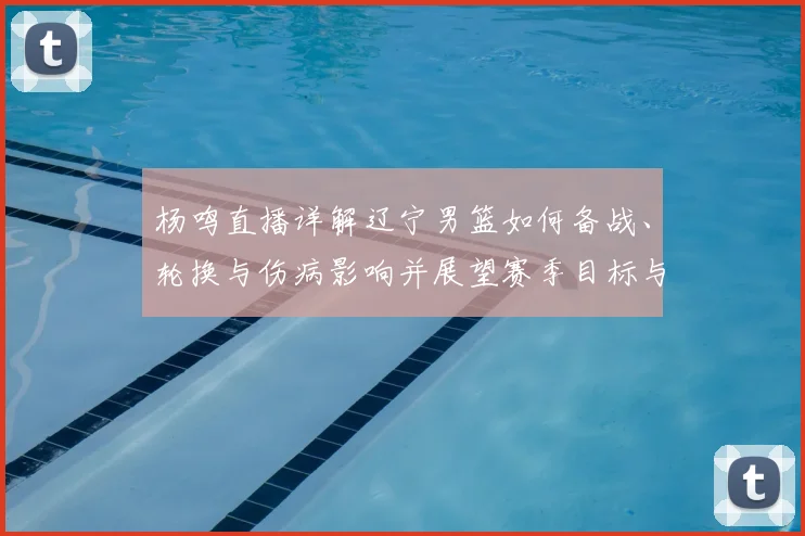 杨鸣直播详解辽宁男篮如何备战、轮换与伤病影响并展望赛季目标与战术调整