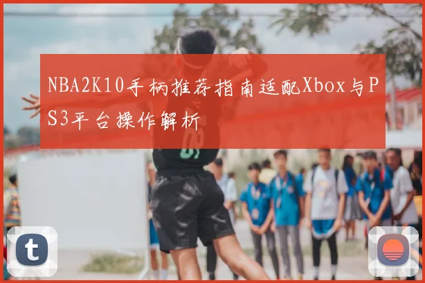 NBA2K10手柄推荐指南适配Xbox与PS3平台操作解析