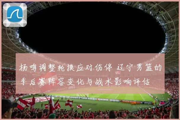 杨鸣调整轮换应对伤停 辽宁男篮的季后赛阵容变化与战术影响评估