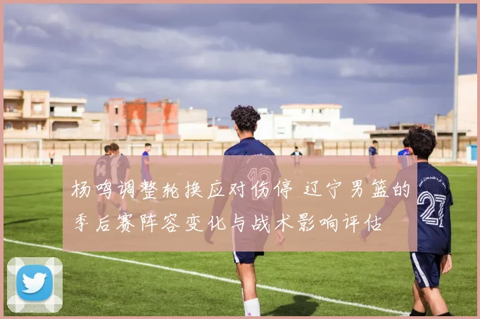 杨鸣调整轮换应对伤停 辽宁男篮的季后赛阵容变化与战术影响评估