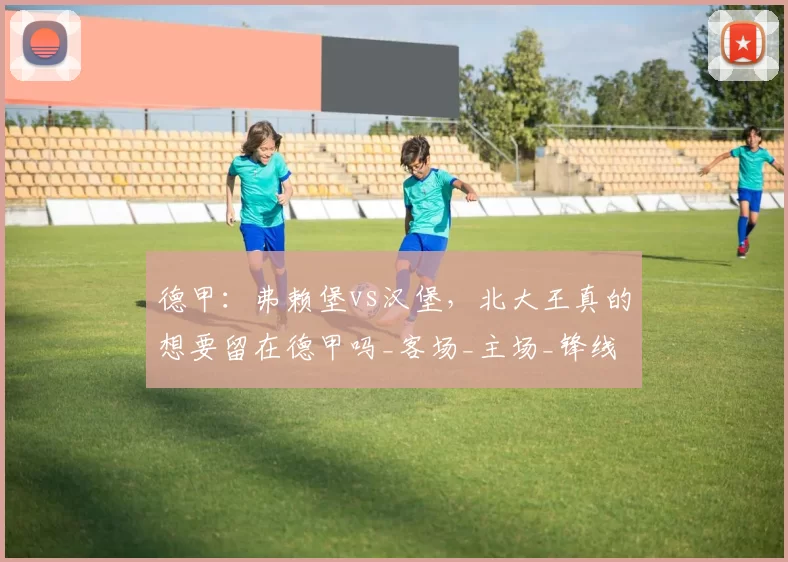 德甲：弗赖堡vs汉堡，北大王真的想要留在德甲吗_客场_主场_锋线