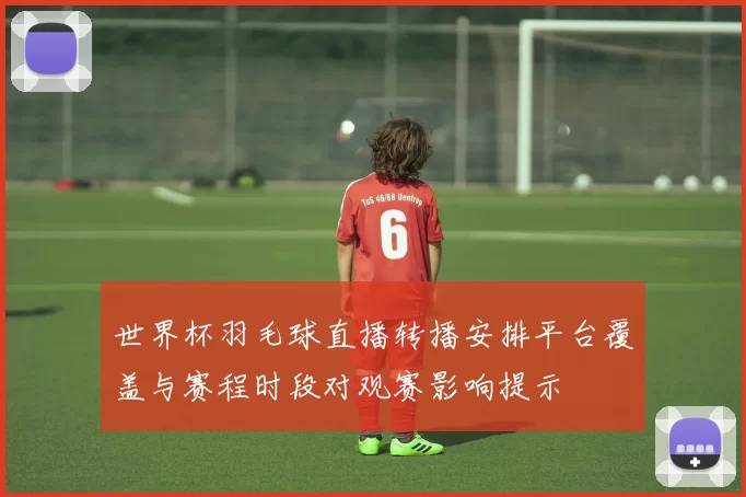 世界杯羽毛球直播转播安排平台覆盖与赛程时段对观赛影响提示