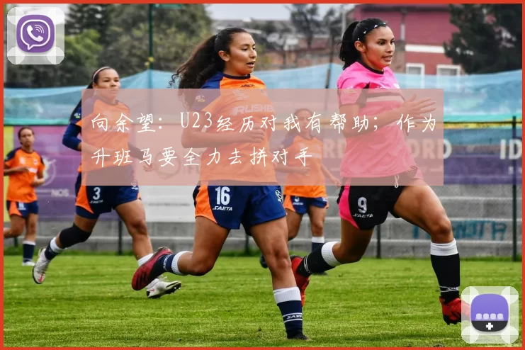 向余望：U23经历对我有帮助；作为升班马要全力去拼对手