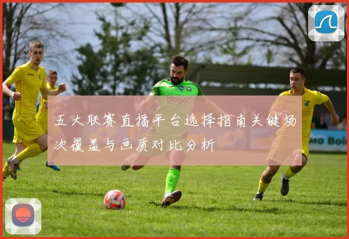 五大联赛直播平台选择指南关键场次覆盖与画质对比分析