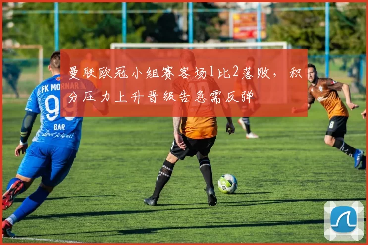 曼联欧冠小组赛客场1比2落败，积分压力上升晋级告急需反弹