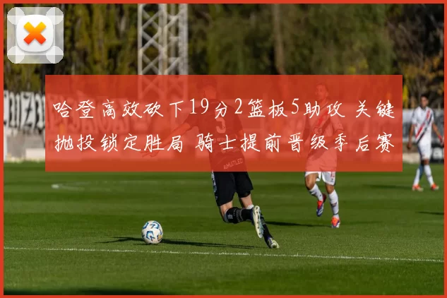 哈登高效砍下19分2篮板5助攻 关键抛投锁定胜局 骑士提前晋级季后赛_NBA_勇士