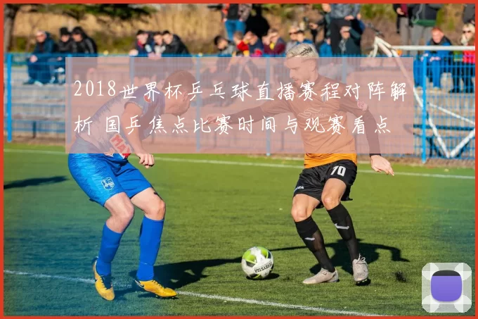 2018世界杯乒乓球直播赛程对阵解析 国乒焦点比赛时间与观赛看点