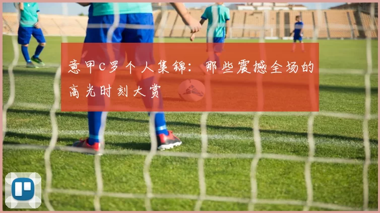 意甲c罗个人集锦：那些震撼全场的高光时刻大赏