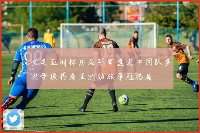 女足亚洲杯历届冠军盘点中国队多次登顶再看亚洲劲旅争冠格局