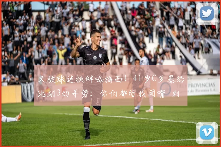 又被球迷挑衅喊梅西！41岁C罗暴怒比划3的手势：你们都给我闭嘴_利雅得_胜利_进球