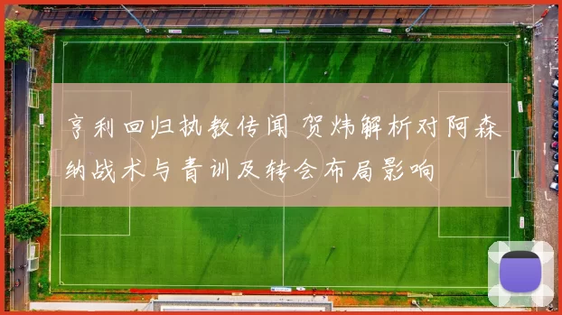 亨利回归执教传闻 贺炜解析对阿森纳战术与青训及转会布局影响