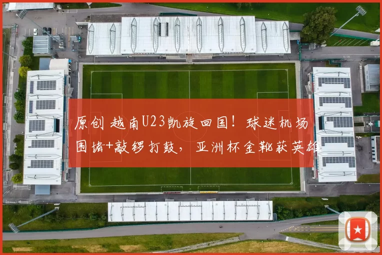 原创 越南U23凯旋回国！球迷机场围堵+敲锣打鼓，亚洲杯金靴获英雄礼遇