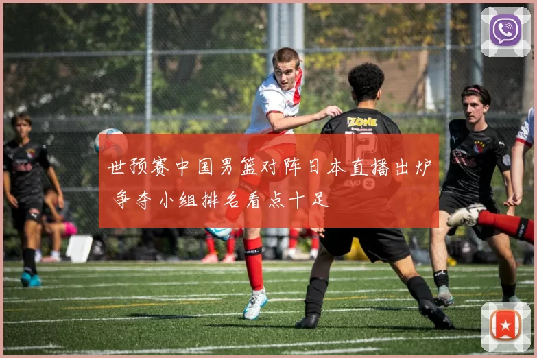 世预赛中国男篮对阵日本直播出炉 争夺小组排名看点十足