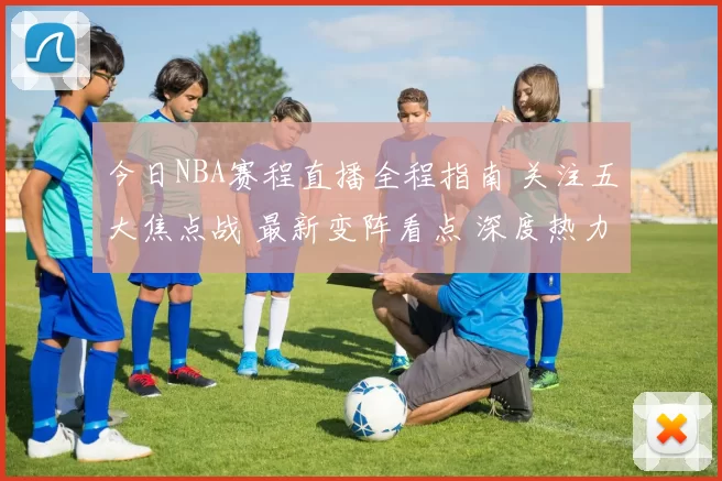 今日NBA赛程直播全程指南 关注五大焦点战 最新变阵看点 深度热力分析