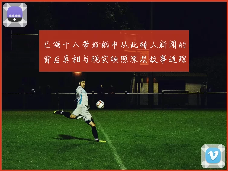 已满十八带好纸巾从此转人新闻的背后真相与现实映照深层故事追踪