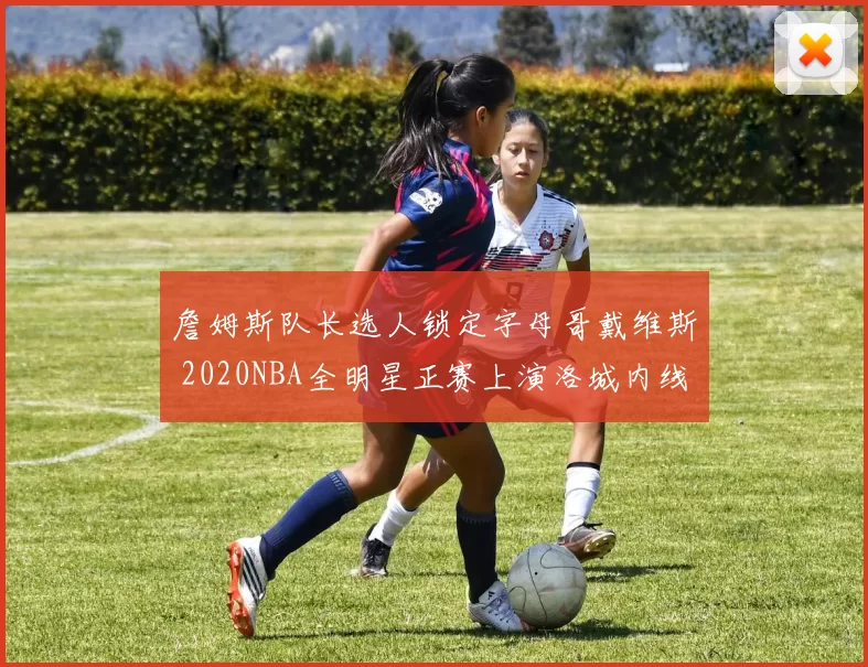 詹姆斯队长选人锁定字母哥戴维斯 2020NBA全明星正赛上演洛城内线对决