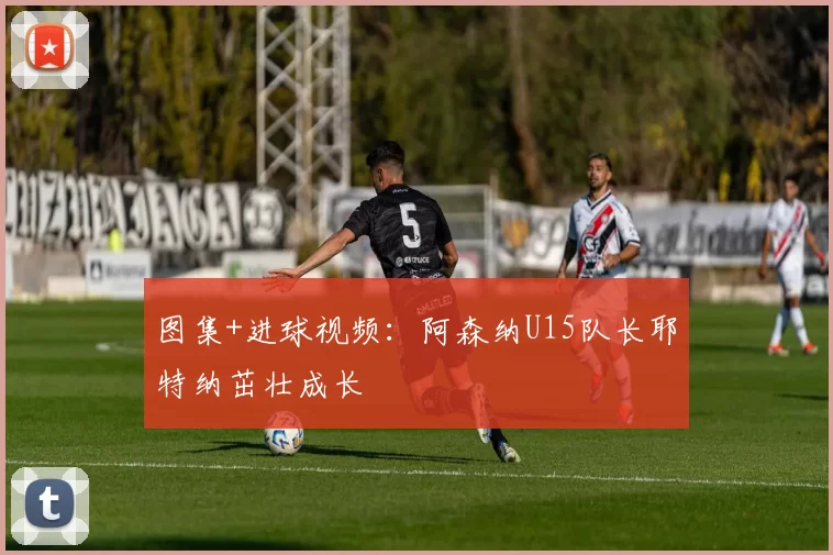 图集+进球视频：阿森纳U15队长耶特纳茁壮成长