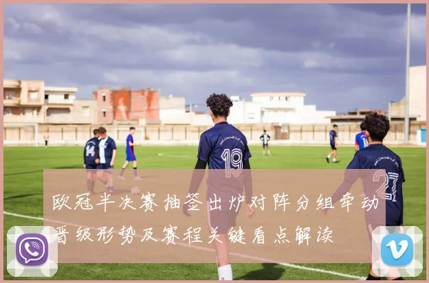 欧冠半决赛抽签出炉对阵分组牵动晋级形势及赛程关键看点解读