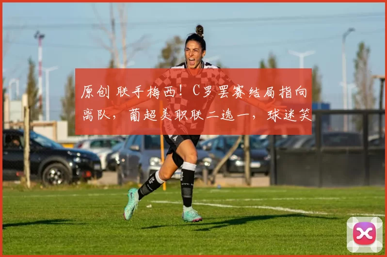 原创 联手梅西！C罗罢赛结局指向离队，葡超美职联二选一，球迷笑了