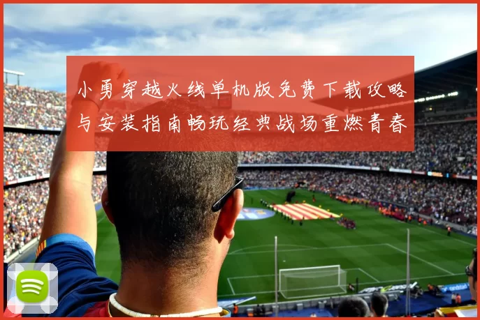 小勇穿越火线单机版免费下载攻略与安装指南畅玩经典战场重燃青春