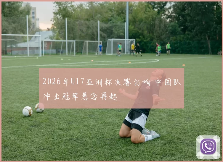 2026年U17亚洲杯决赛打响 中国队冲击冠军悬念再起