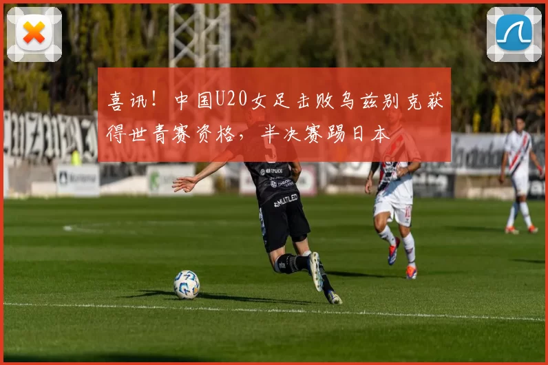 喜讯！中国U20女足击败乌兹别克获得世青赛资格，半决赛踢日本