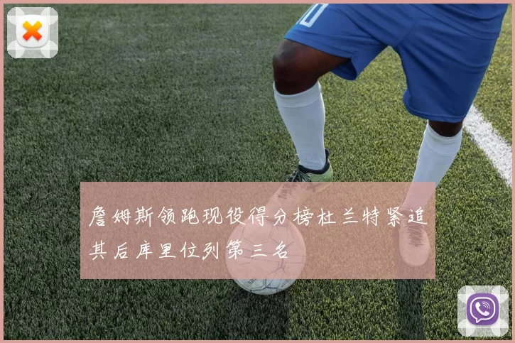 詹姆斯领跑现役得分榜杜兰特紧追其后库里位列第三名