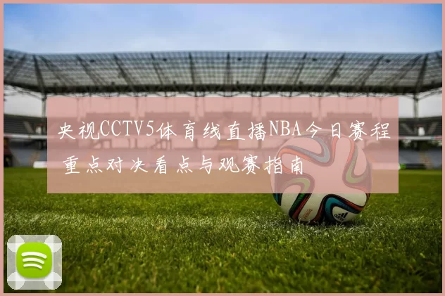 央视CCTV5体育线直播NBA今日赛程 重点对决看点与观赛指南