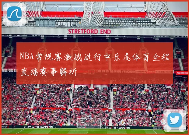 NBA常规赛激战进行中乐虎体育全程直播赛事解析