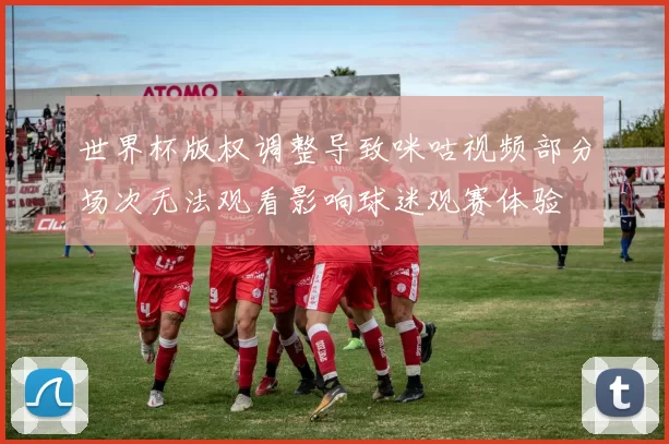 世界杯版权调整导致咪咕视频部分场次无法观看影响球迷观赛体验