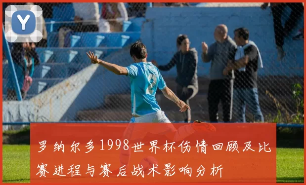 罗纳尔多1998世界杯伤情回顾及比赛进程与赛后战术影响分析