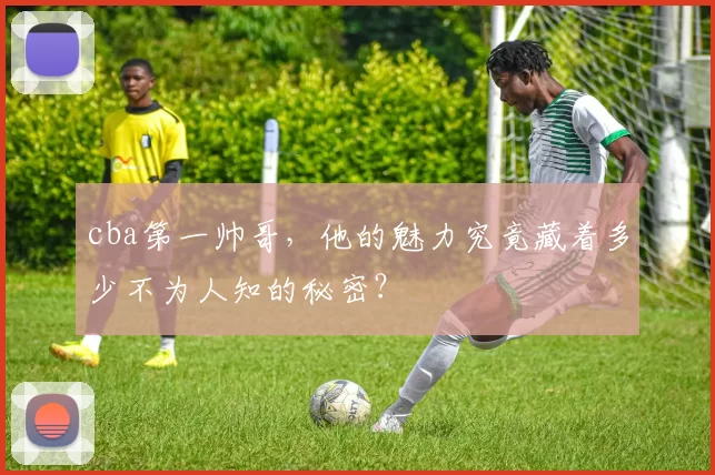 cba第一帅哥，他的魅力究竟藏着多少不为人知的秘密？