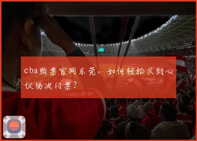 cba购票官网东莞，如何轻松买到心仪场次门票？