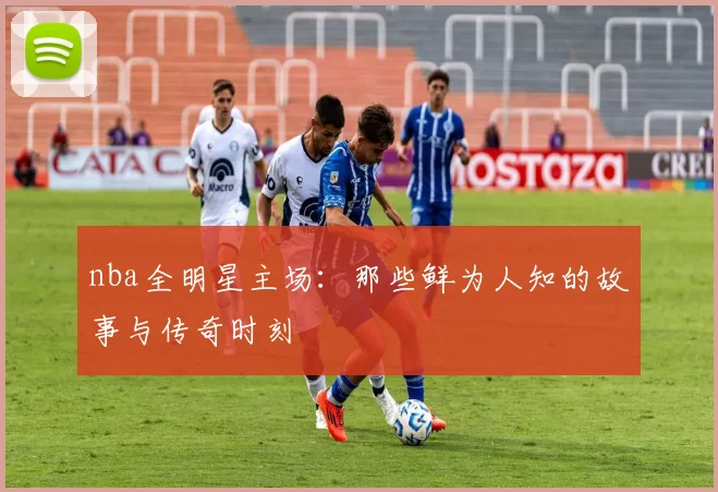 nba全明星主场：那些鲜为人知的故事与传奇时刻