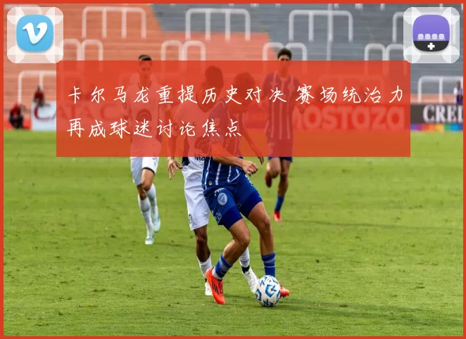 卡尔马龙重提历史对决 赛场统治力再成球迷讨论焦点