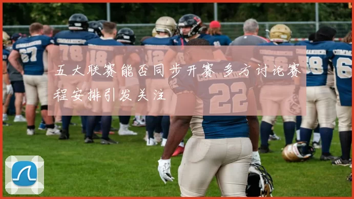 五大联赛能否同步开赛 多方讨论赛程安排引发关注