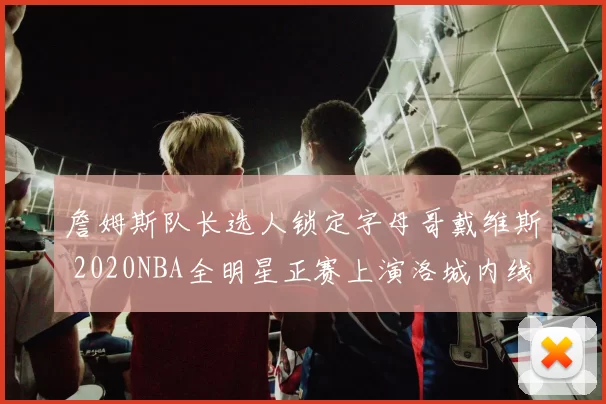 詹姆斯队长选人锁定字母哥戴维斯 2020NBA全明星正赛上演洛城内线对决