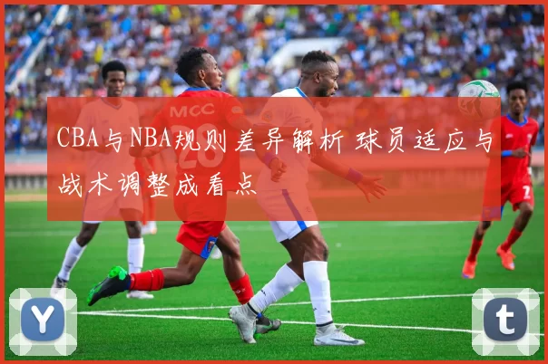 CBA与NBA规则差异解析 球员适应与战术调整成看点