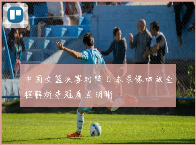 中国女篮决赛对阵日本录像回放全程解析夺冠看点明晰