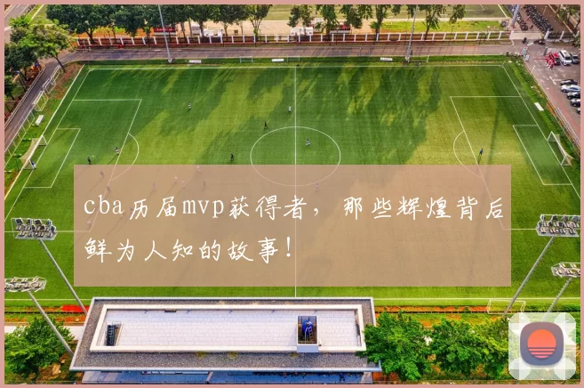 cba历届mvp获得者，那些辉煌背后鲜为人知的故事！