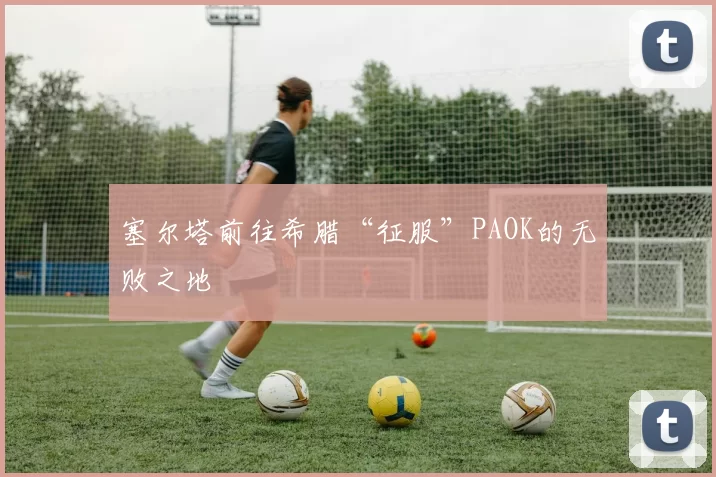 塞尔塔前往希腊“征服”PAOK的无败之地