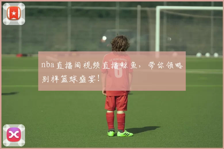 nba直播间视频直播鲸鱼，带你领略别样篮球盛宴！