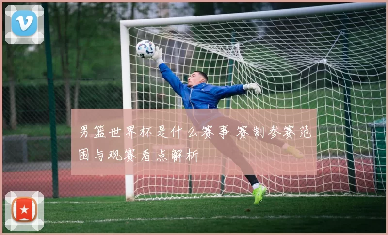 男篮世界杯是什么赛事 赛制参赛范围与观赛看点解析