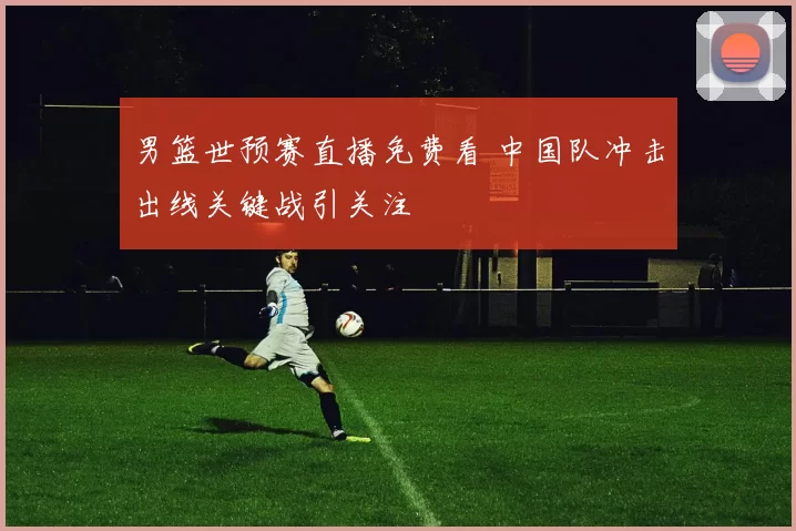 男篮世预赛直播免费看 中国队冲击出线关键战引关注