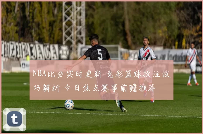 NBA比分实时更新 竞彩篮球投注技巧解析 今日焦点赛事前瞻推荐