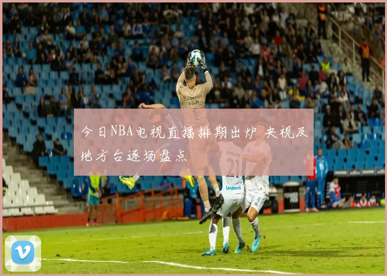 今日NBA电视直播排期出炉 央视及地方台逐场盘点
